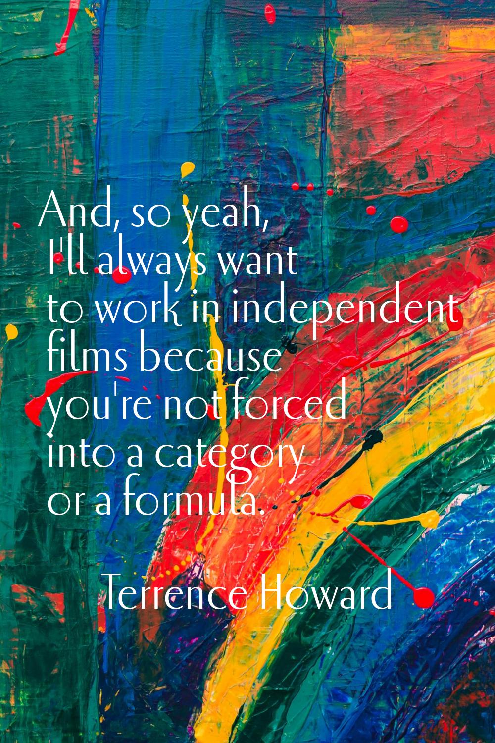 And, so yeah, I'll always want to work in independent films because you're not forced into a catego
