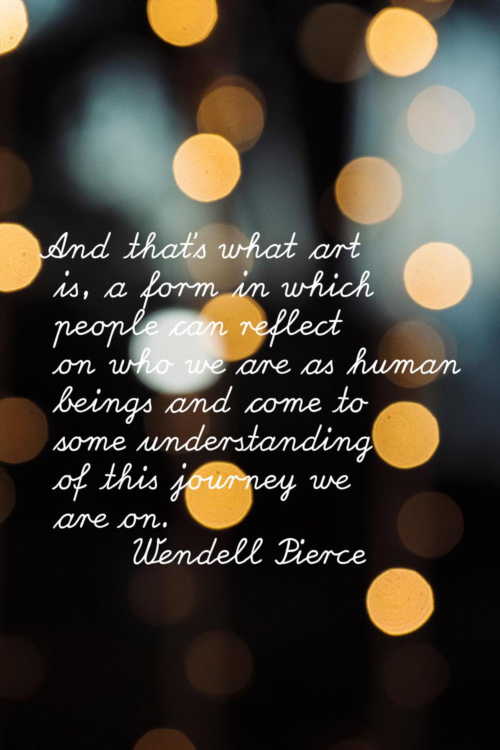 And that's what art is, a form in which people can reflect on who we are as human beings and come t