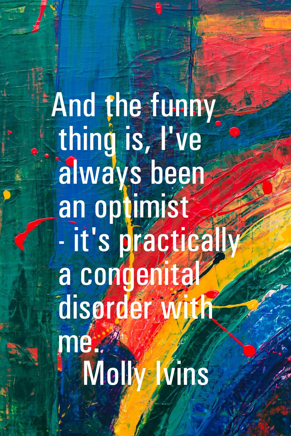 And the funny thing is, I've always been an optimist - it's practically a congenital disorder with 