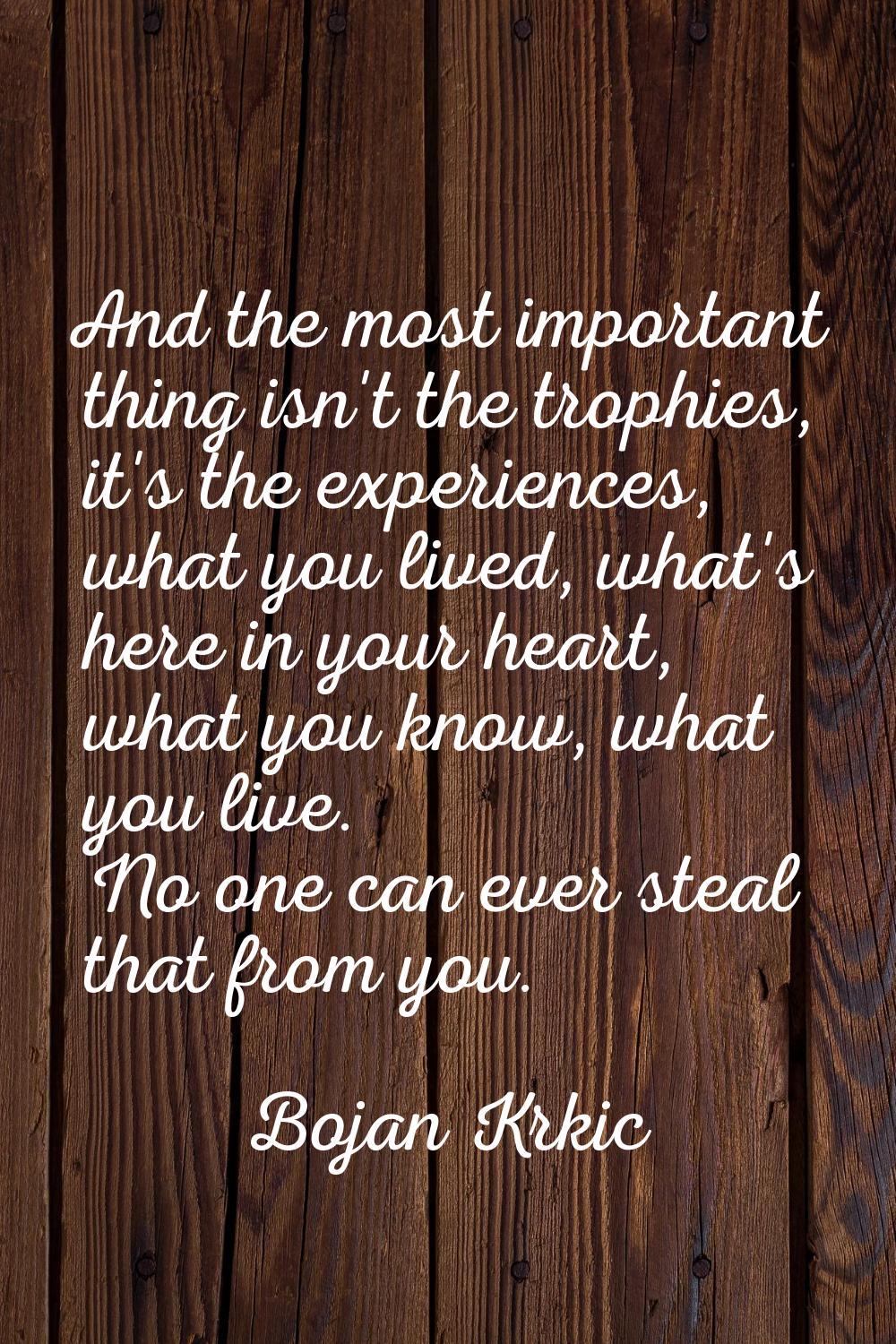 And the most important thing isn't the trophies, it's the experiences, what you lived, what's here 