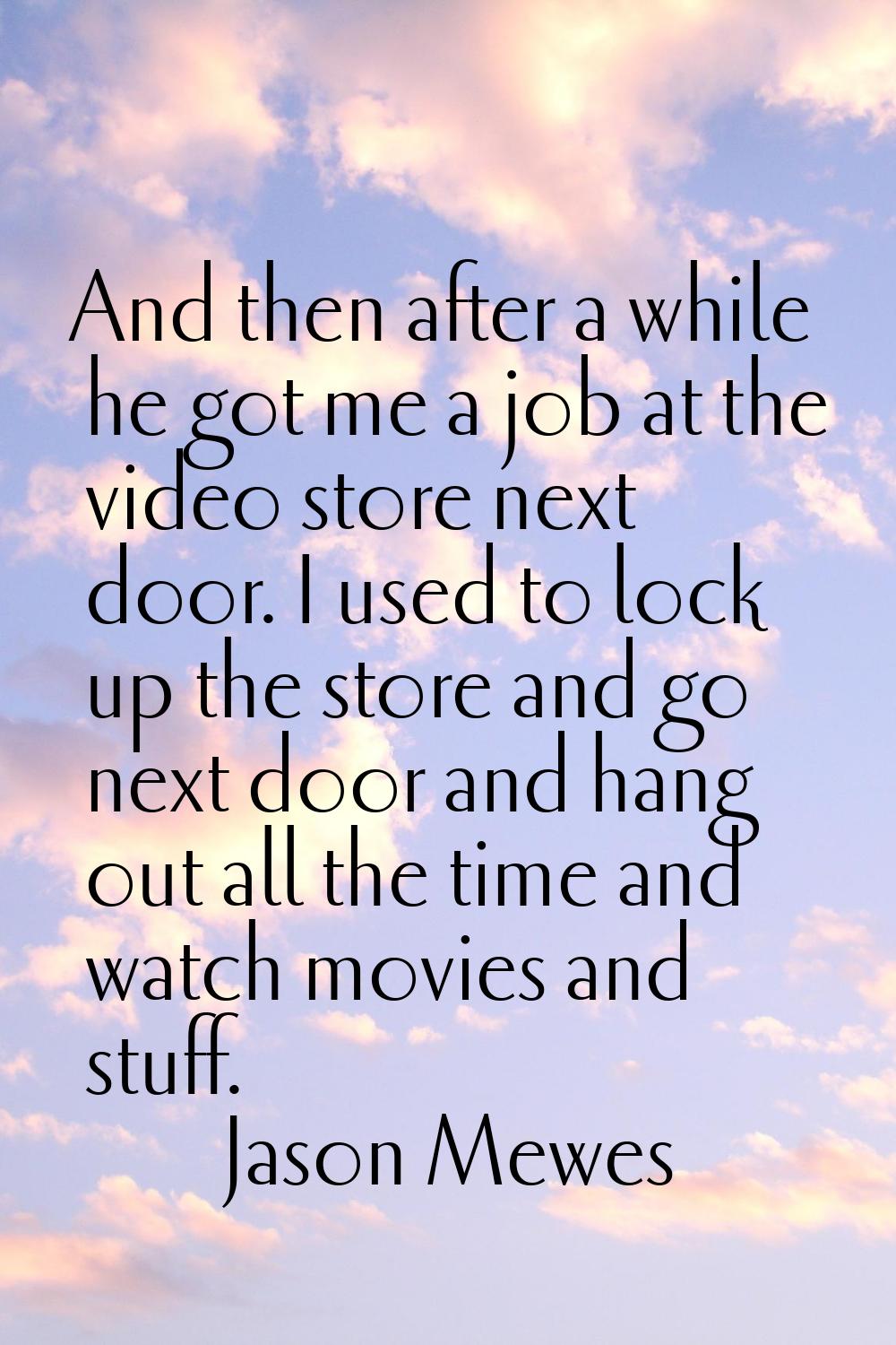 And then after a while he got me a job at the video store next door. I used to lock up the store an