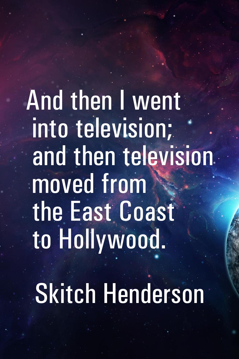 And then I went into television; and then television moved from the East Coast to Hollywood.