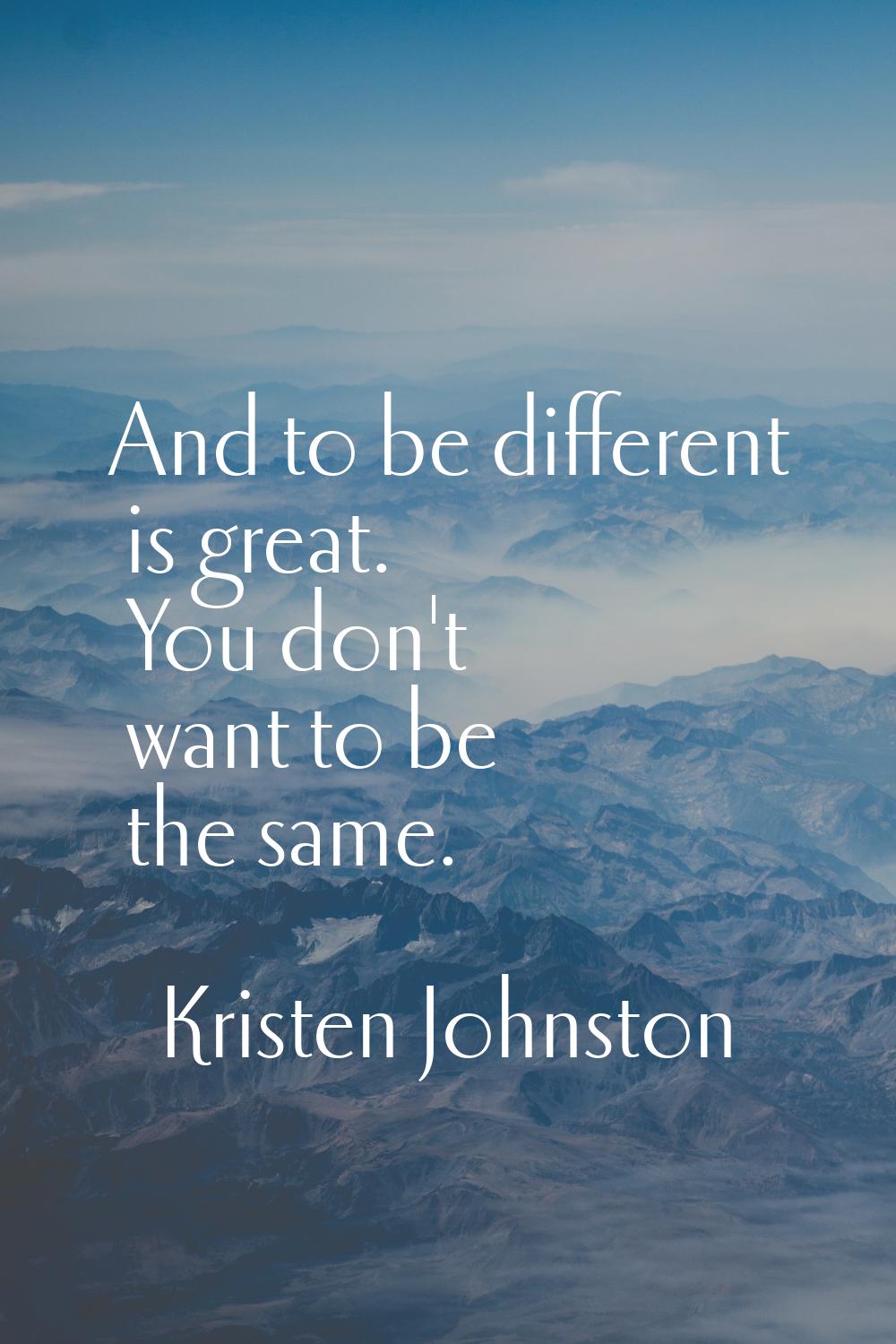 And to be different is great. You don't want to be the same.
