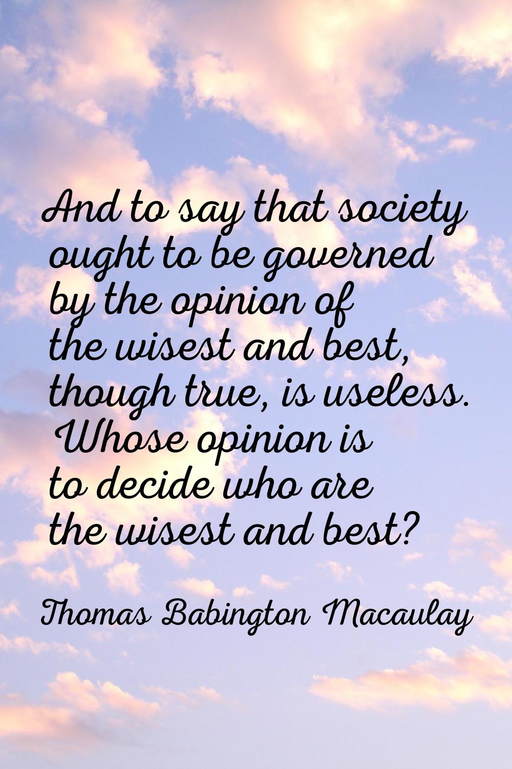 And to say that society ought to be governed by the opinion of the wisest and best, though true, is