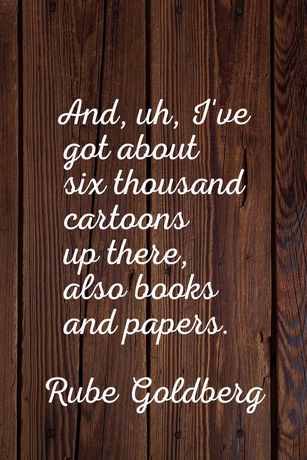 And, uh, I've got about six thousand cartoons up there, also books and papers.