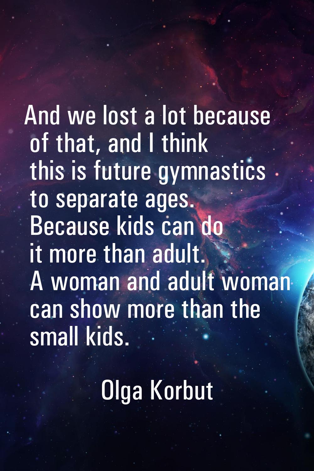 And we lost a lot because of that, and I think this is future gymnastics to separate ages. Because 
