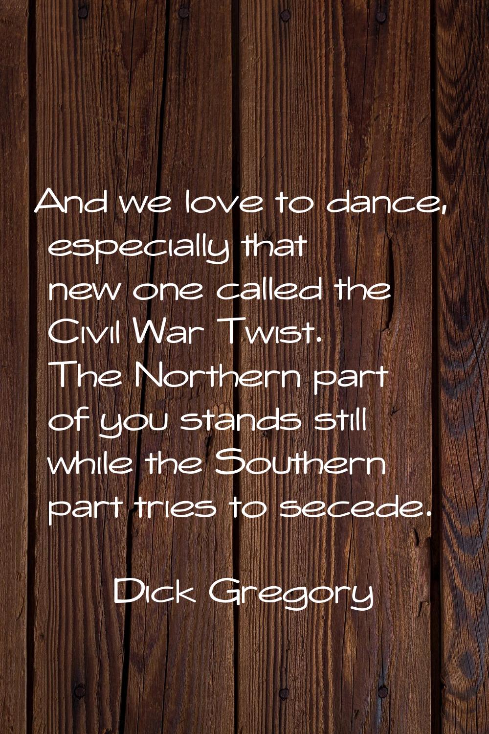 And we love to dance, especially that new one called the Civil War Twist. The Northern part of you 