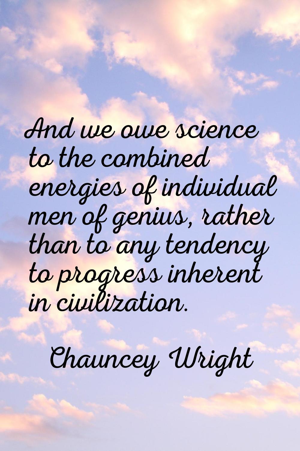 And we owe science to the combined energies of individual men of genius, rather than to any tendenc