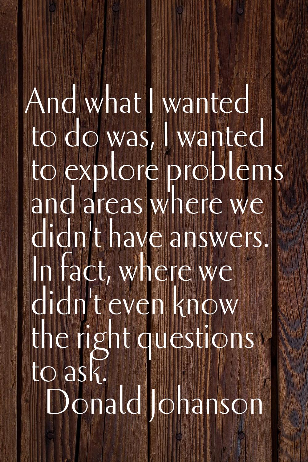 And what I wanted to do was, I wanted to explore problems and areas where we didn't have answers. I