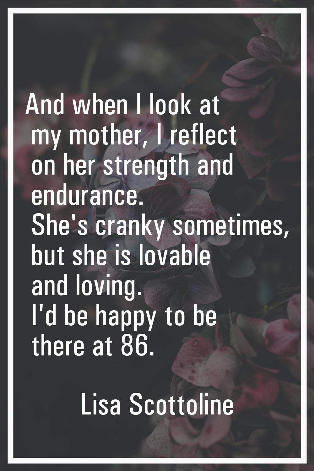 And when I look at my mother, I reflect on her strength and endurance. She's cranky sometimes, but 