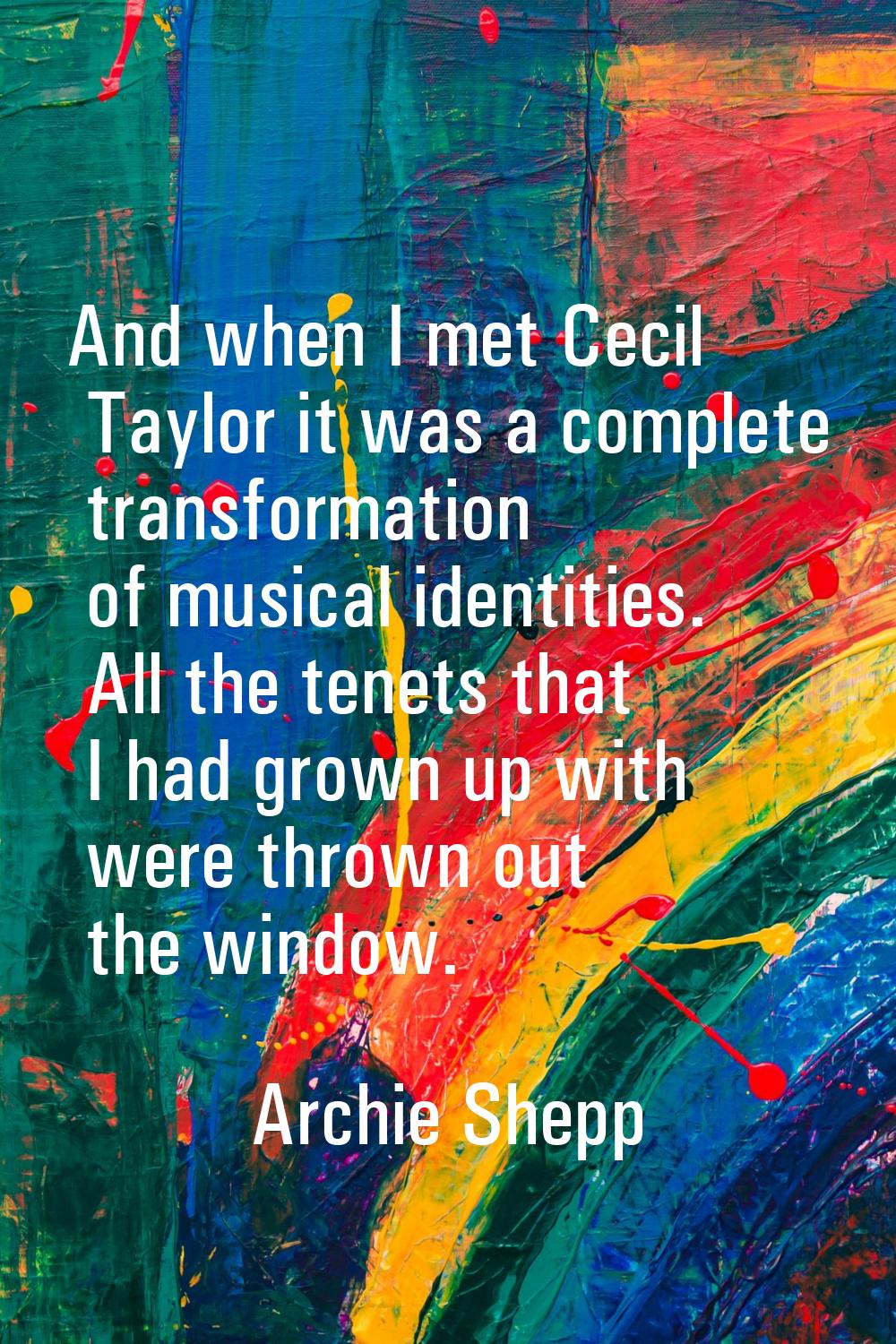 And when I met Cecil Taylor it was a complete transformation of musical identities. All the tenets 