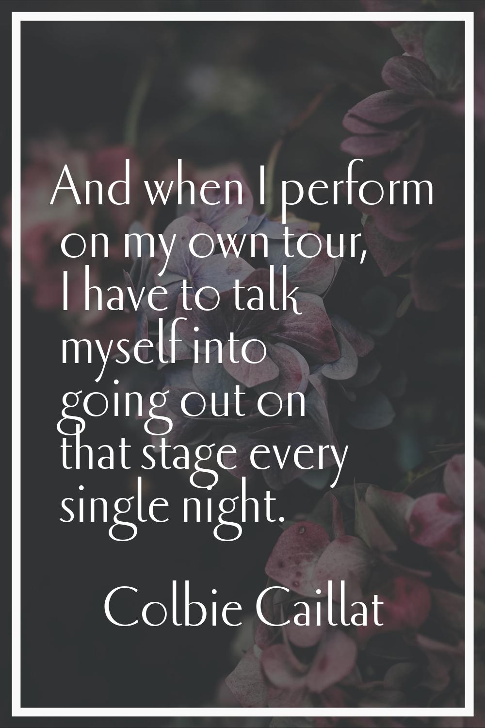 And when I perform on my own tour, I have to talk myself into going out on that stage every single 