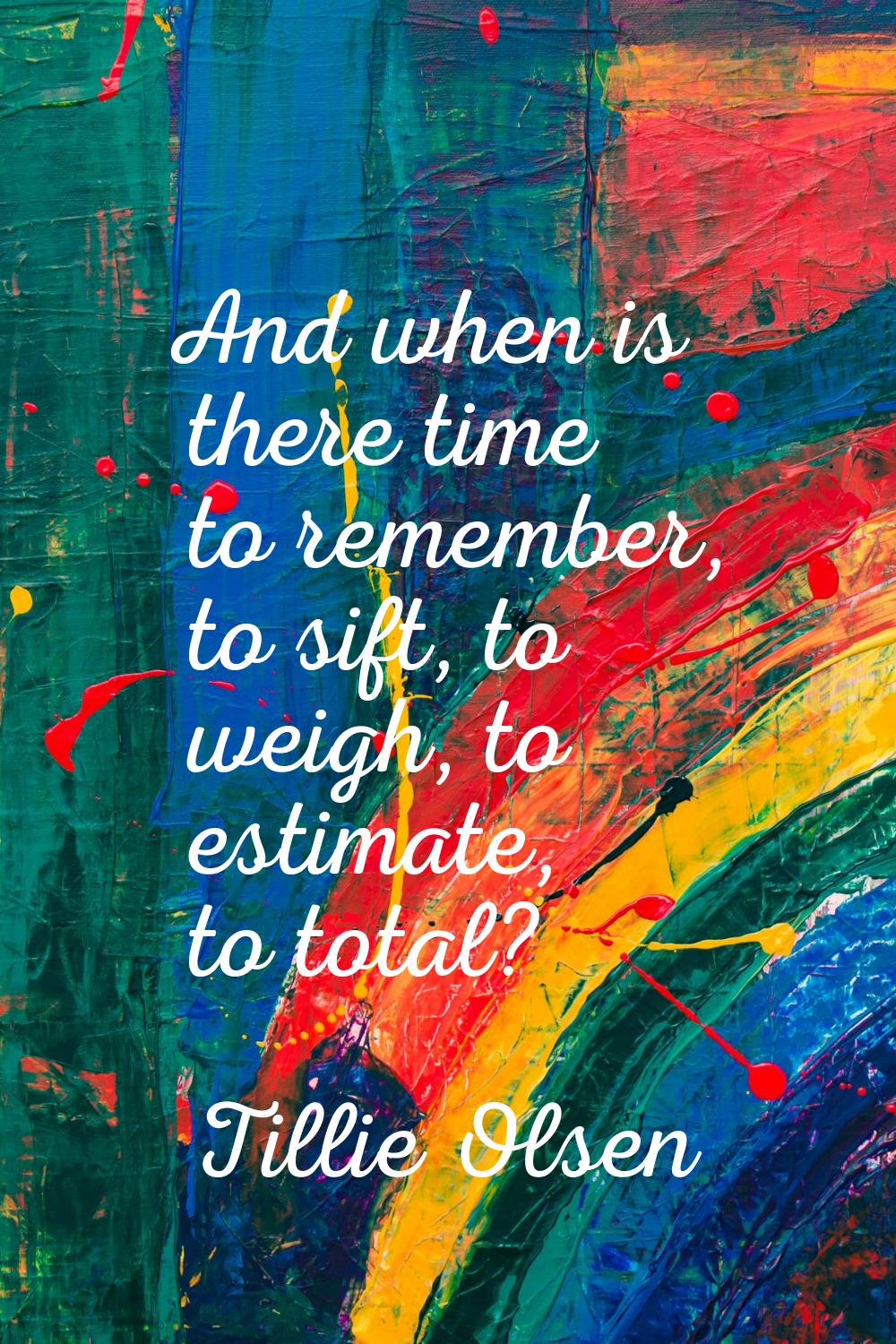 And when is there time to remember, to sift, to weigh, to estimate, to total?