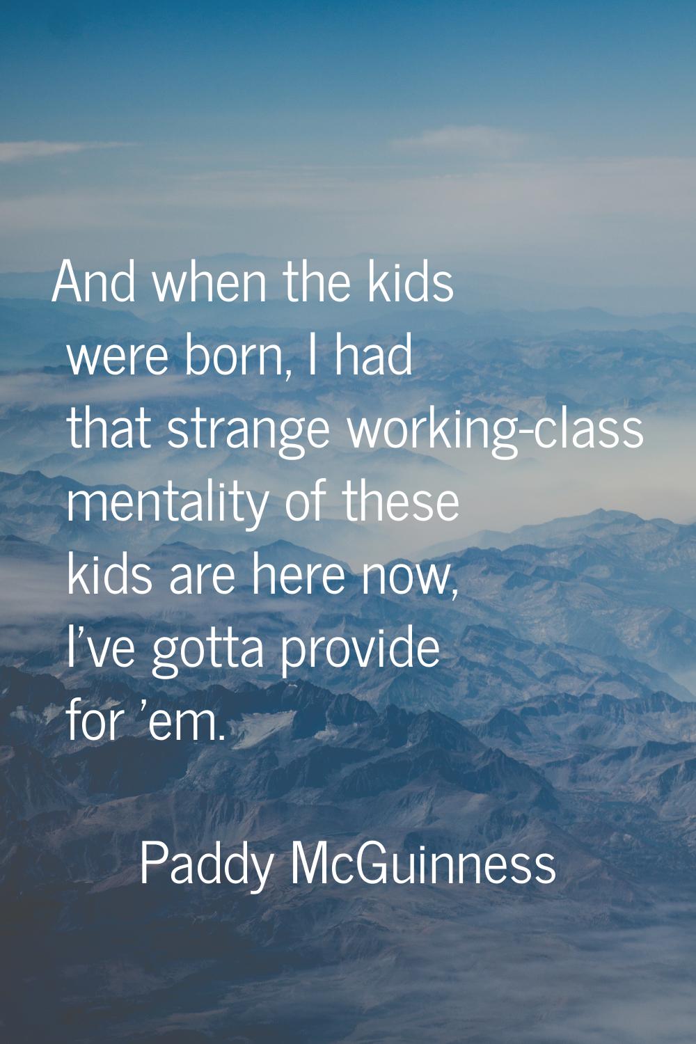 And when the kids were born, I had that strange working-class mentality of these kids are here now,