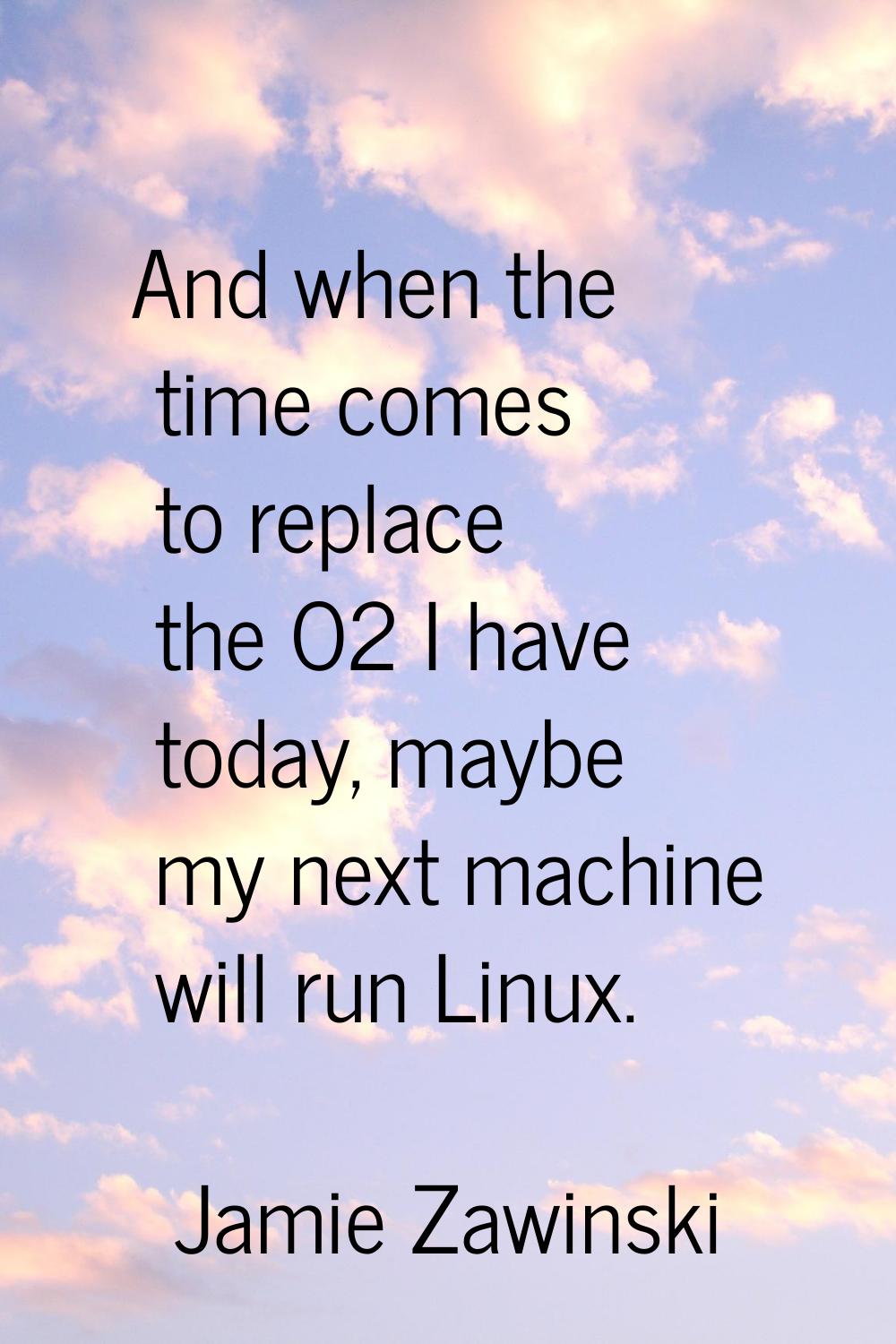 And when the time comes to replace the O2 I have today, maybe my next machine will run Linux.