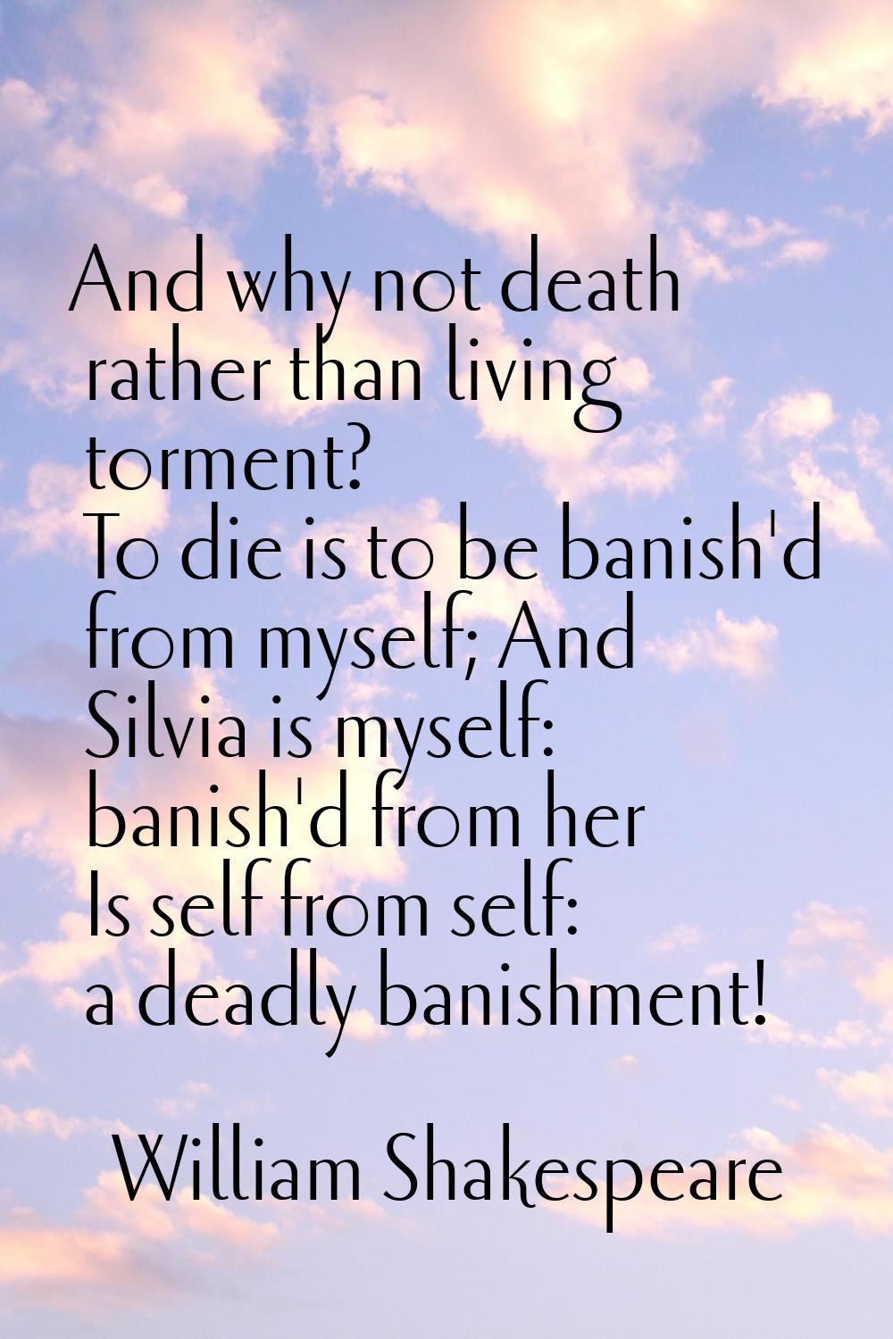 And why not death rather than living torment? To die is to be banish'd from myself; And Silvia is m