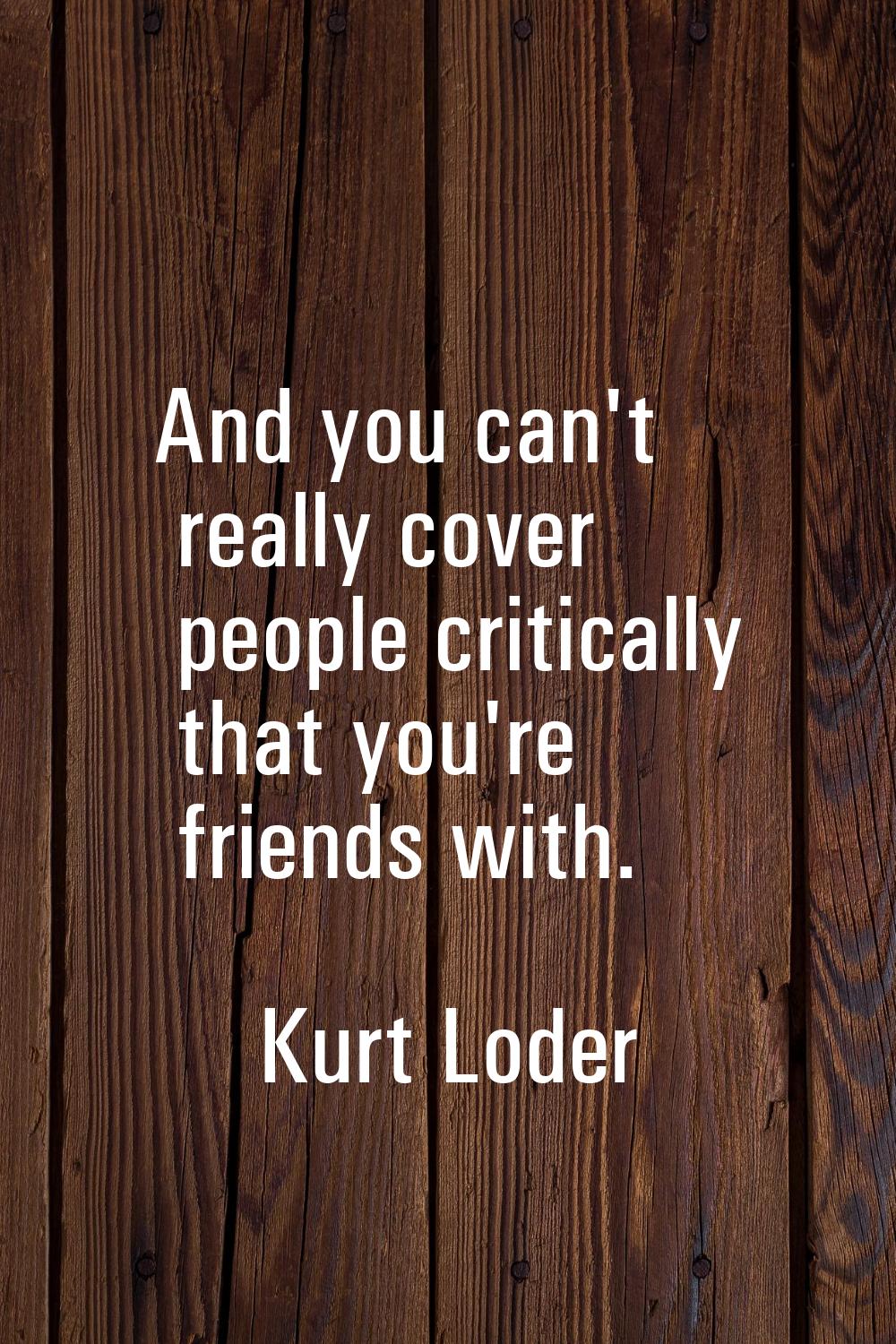 And you can't really cover people critically that you're friends with.