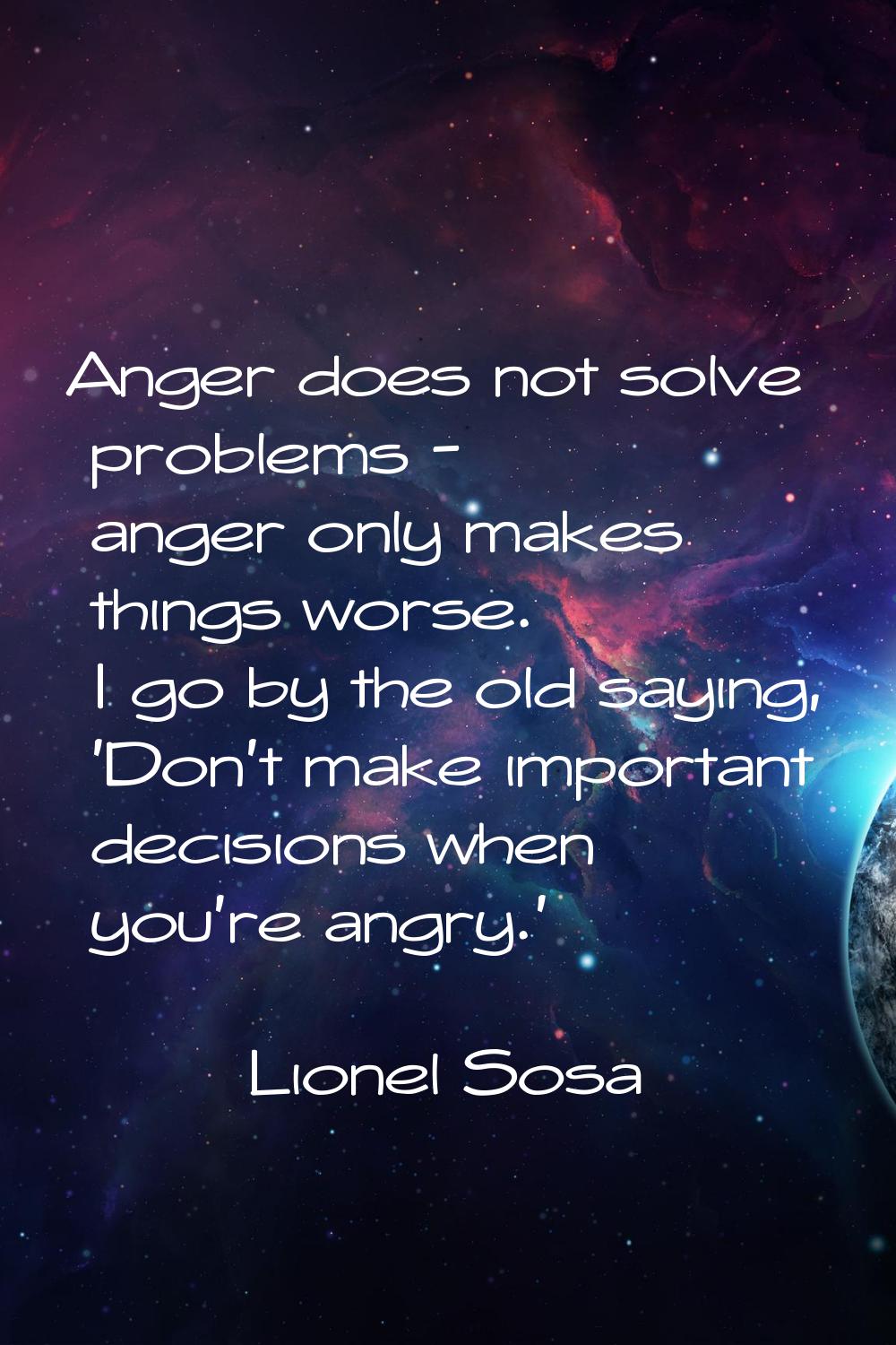 Anger does not solve problems - anger only makes things worse. I go by the old saying, 'Don't make 