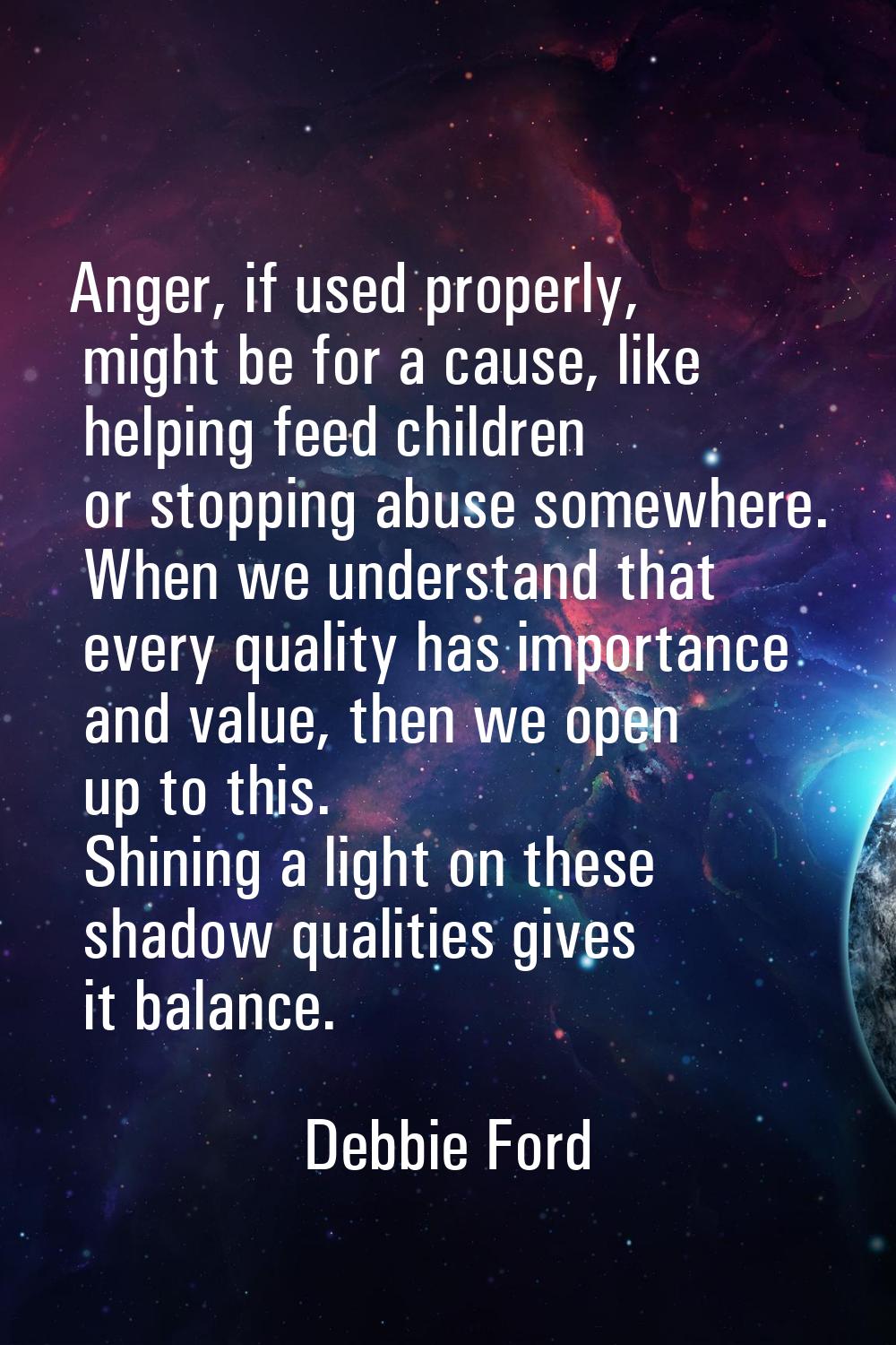 Anger, if used properly, might be for a cause, like helping feed children or stopping abuse somewhe