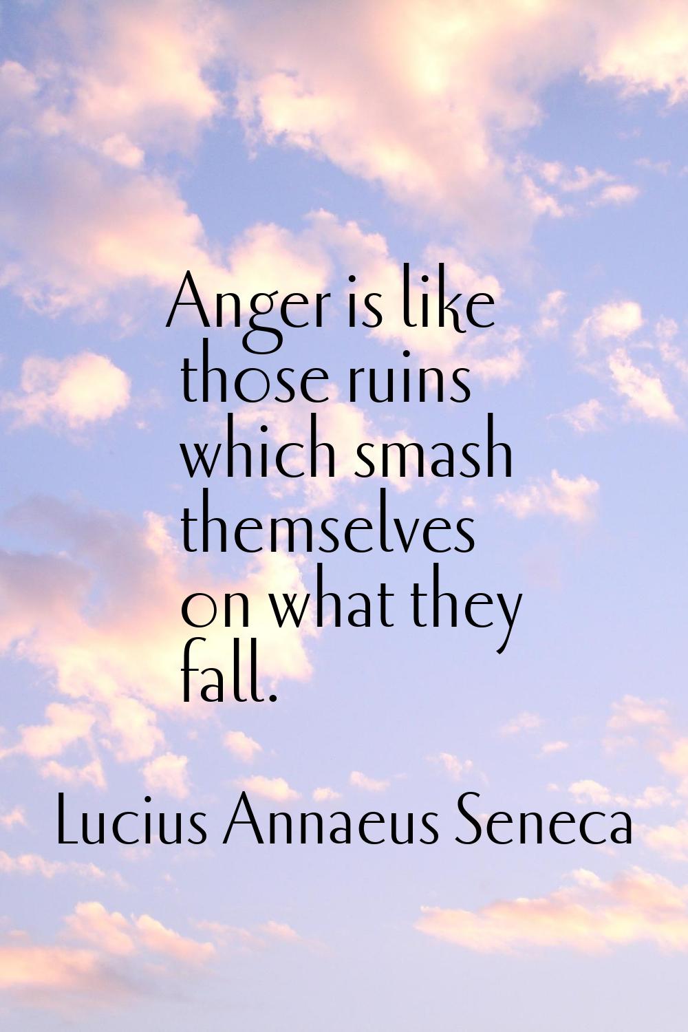 Anger is like those ruins which smash themselves on what they fall.
