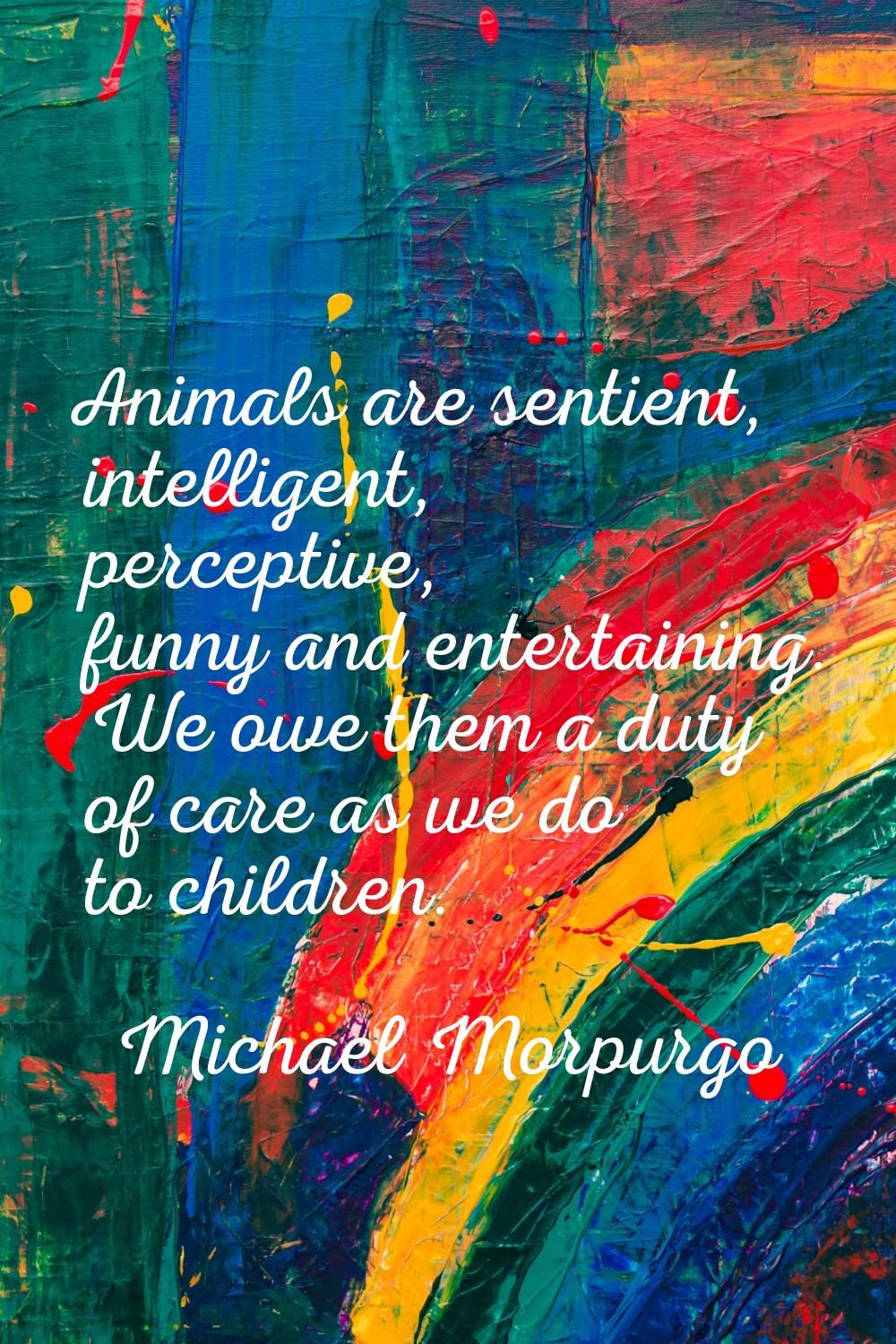 Animals are sentient, intelligent, perceptive, funny and entertaining. We owe them a duty of care a