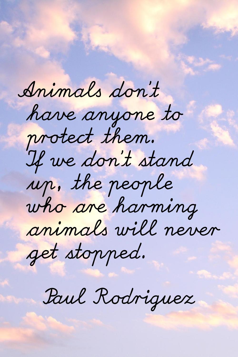 Animals don't have anyone to protect them. If we don't stand up, the people who are harming animals