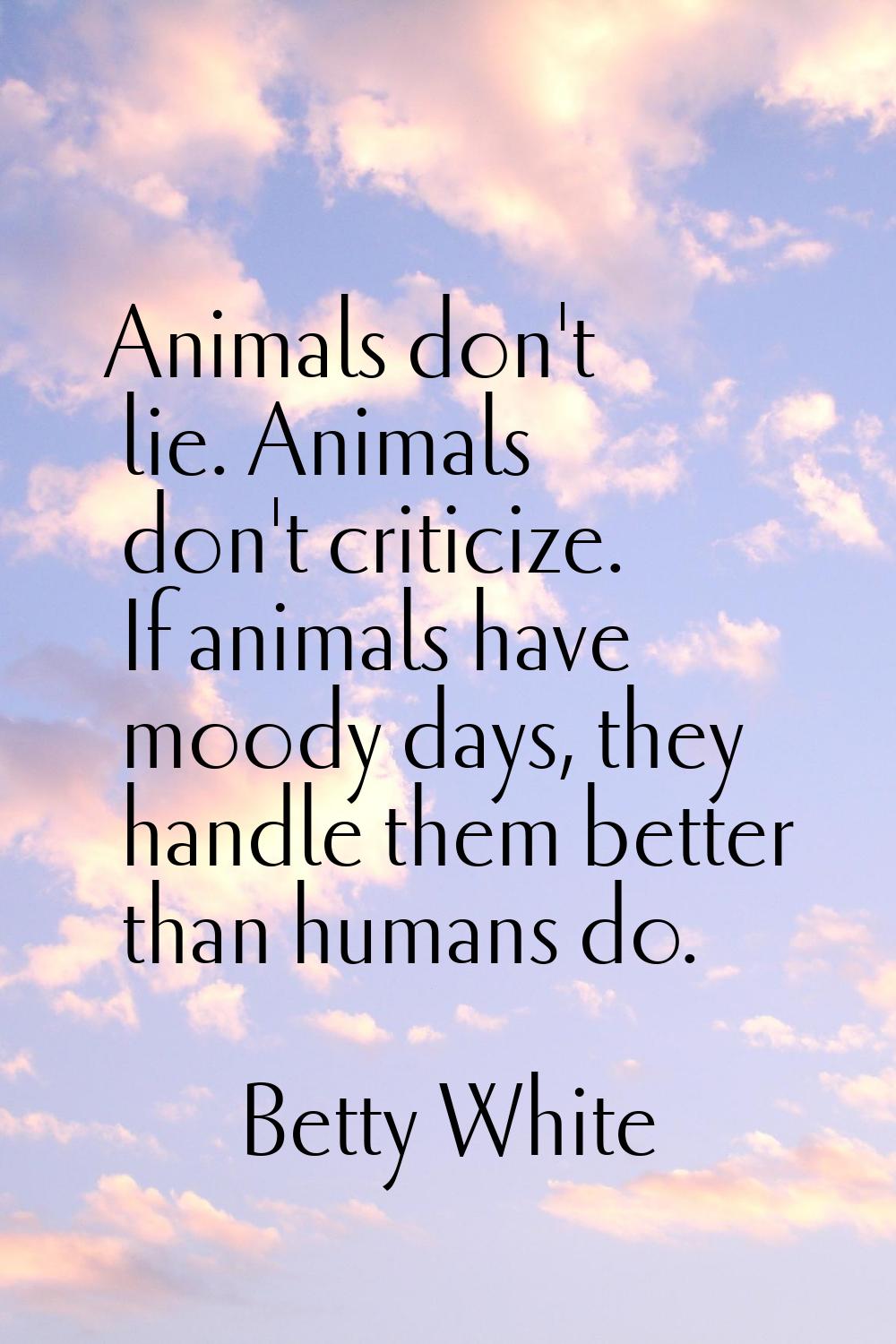 Animals don't lie. Animals don't criticize. If animals have moody days, they handle them better tha