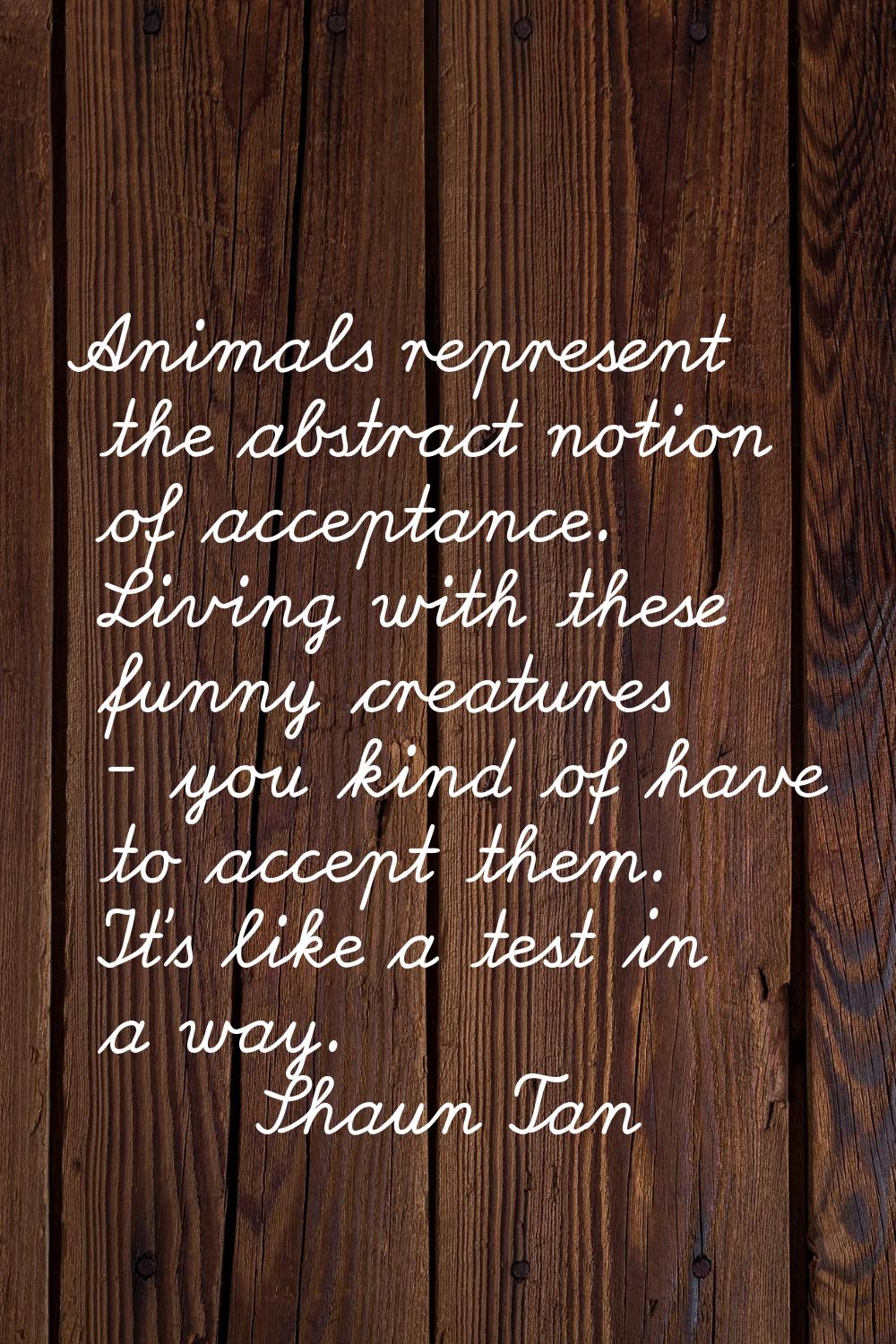 Animals represent the abstract notion of acceptance. Living with these funny creatures - you kind o