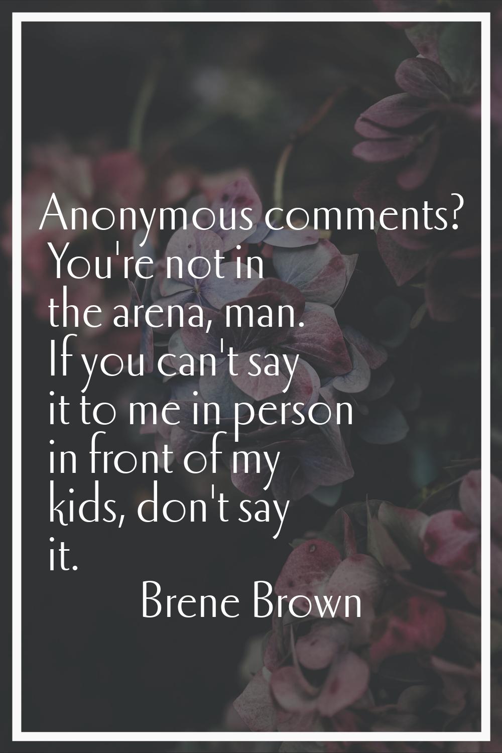 Anonymous comments? You're not in the arena, man. If you can't say it to me in person in front of m