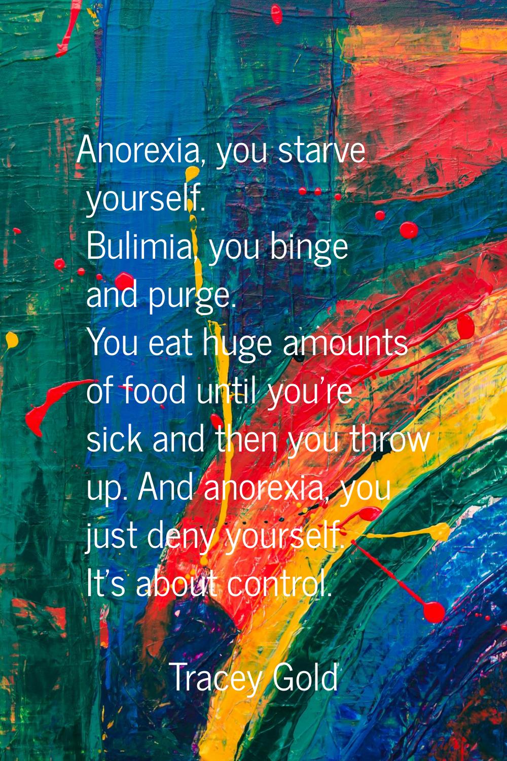 Anorexia, you starve yourself. Bulimia, you binge and purge. You eat huge amounts of food until you