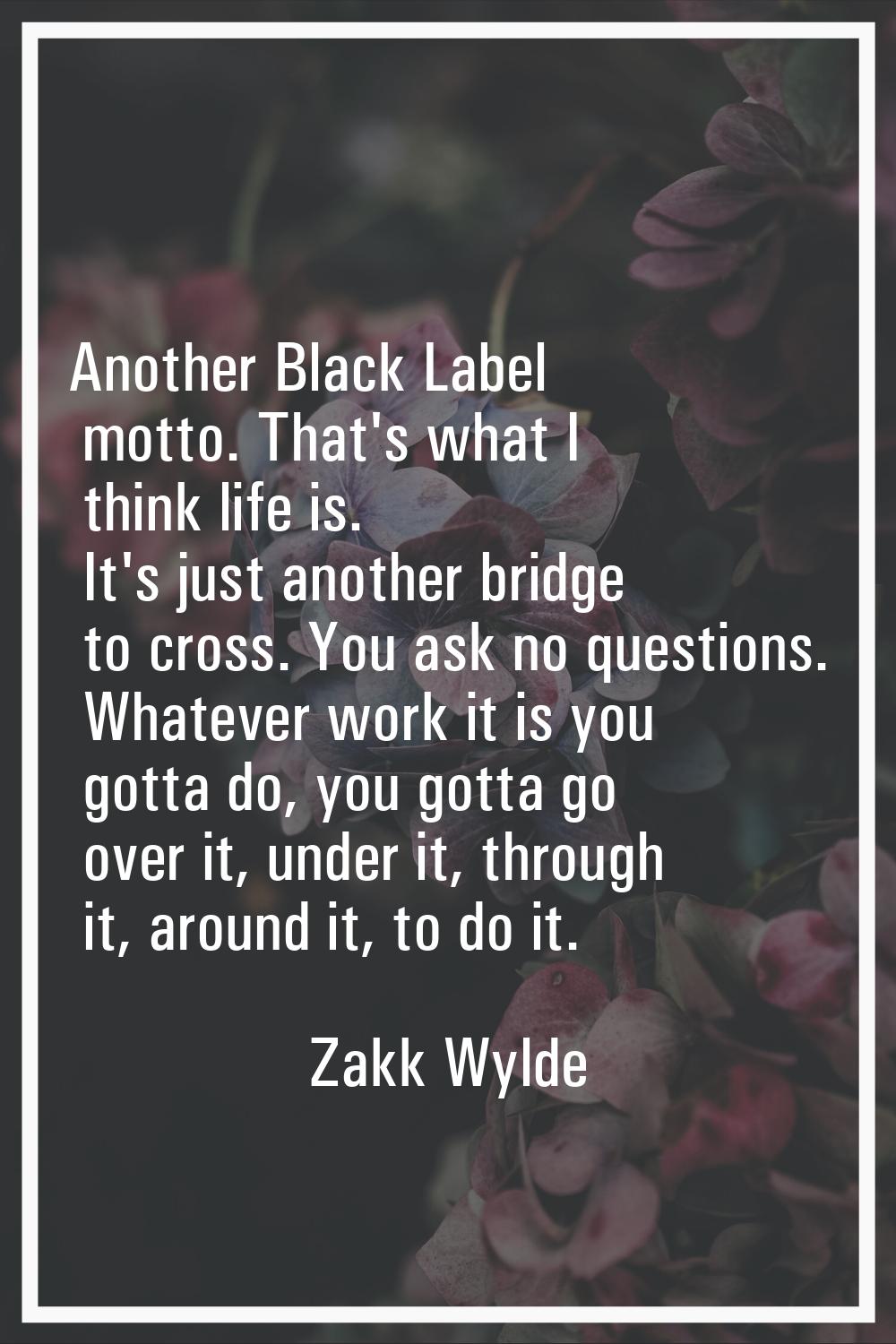 Another Black Label motto. That's what I think life is. It's just another bridge to cross. You ask 