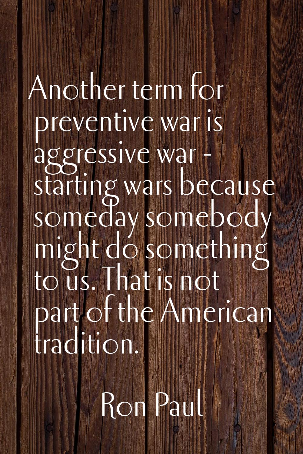 Another term for preventive war is aggressive war - starting wars because someday somebody might do