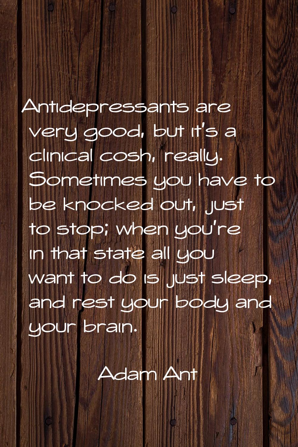 Antidepressants are very good, but it's a clinical cosh, really. Sometimes you have to be knocked o