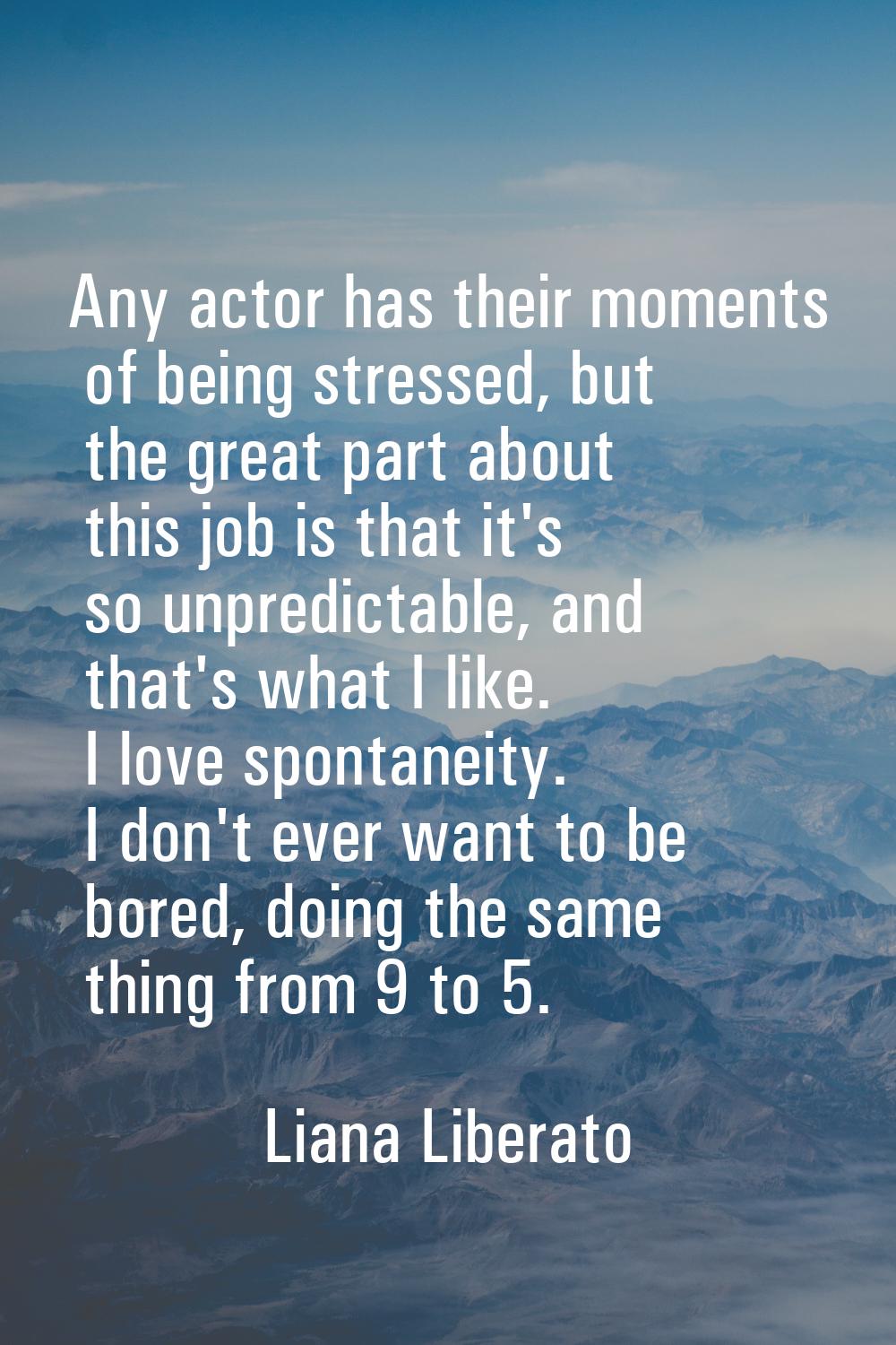 Any actor has their moments of being stressed, but the great part about this job is that it's so un