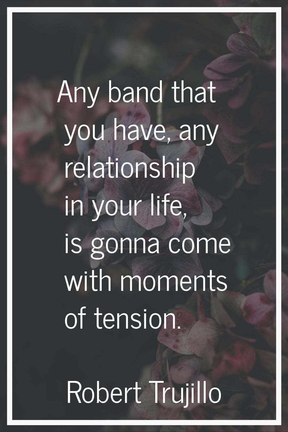 Any band that you have, any relationship in your life, is gonna come with moments of tension.