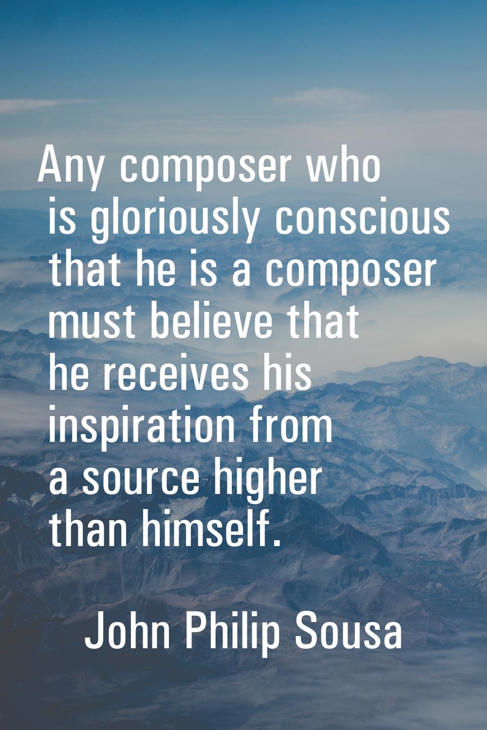 Any composer who is gloriously conscious that he is a composer must believe that he receives his in