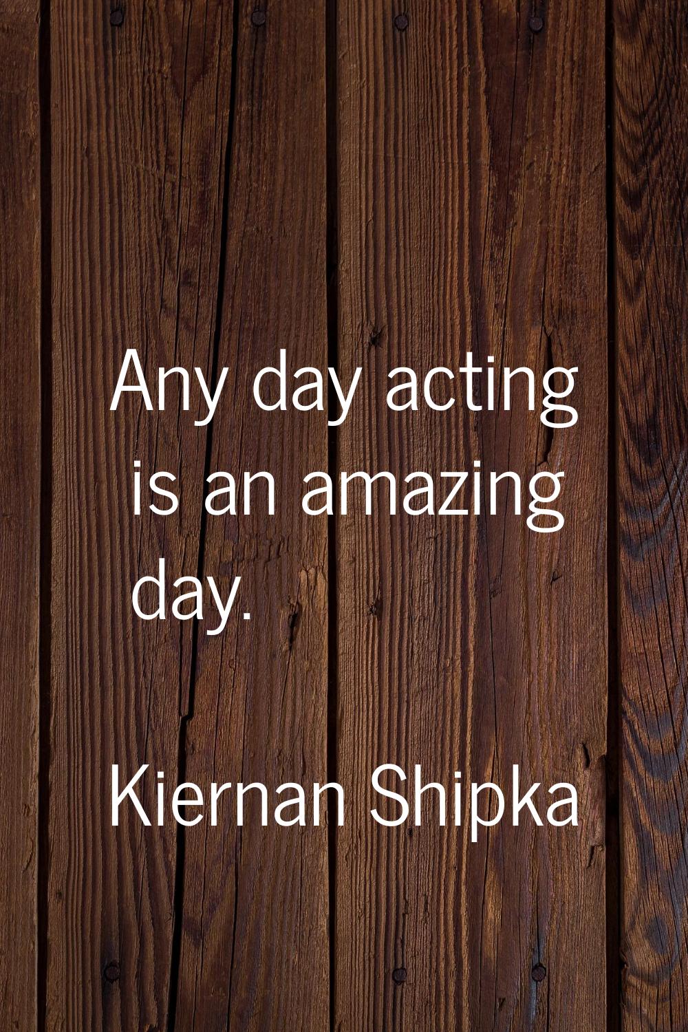 Any day acting is an amazing day.