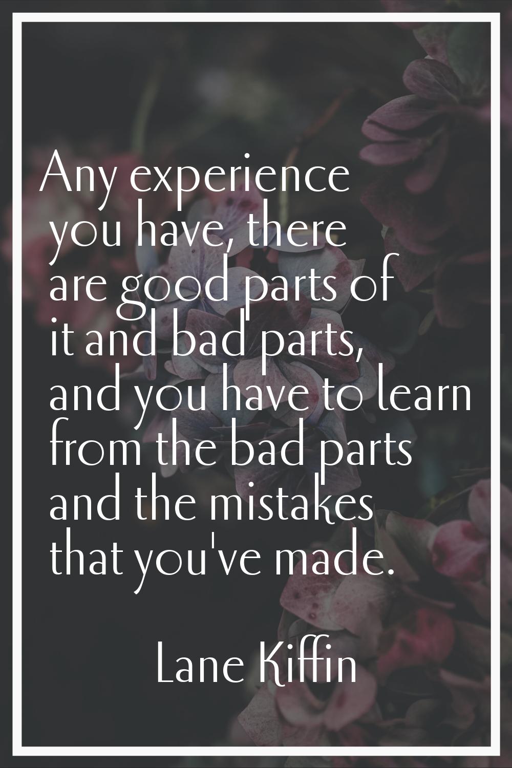 Any experience you have, there are good parts of it and bad parts, and you have to learn from the b