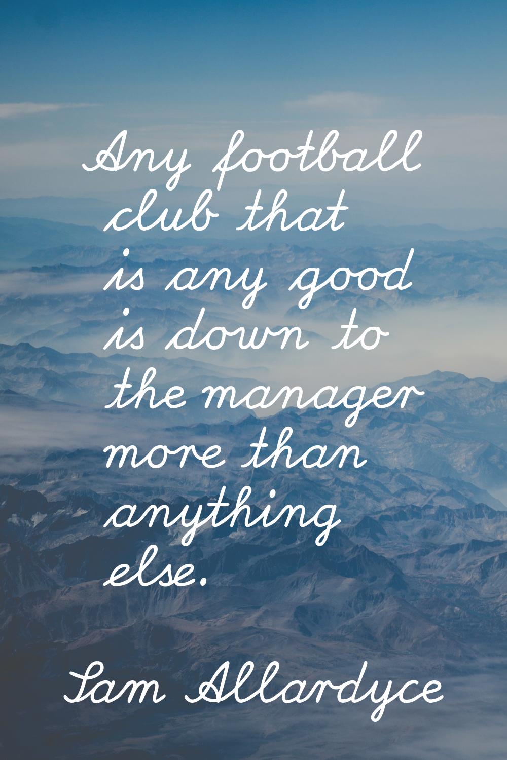 Any football club that is any good is down to the manager more than anything else.