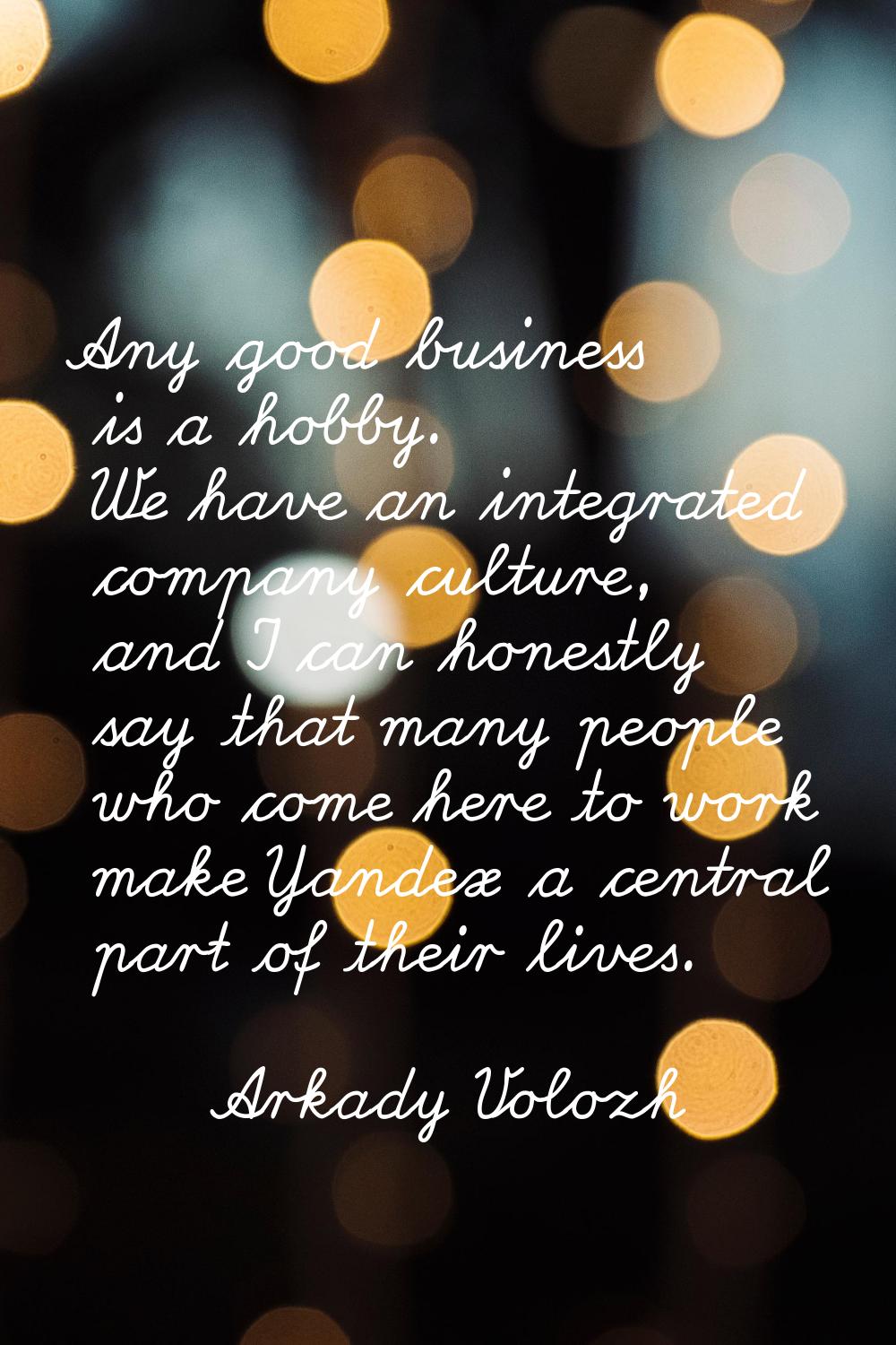 Any good business is a hobby. We have an integrated company culture, and I can honestly say that ma