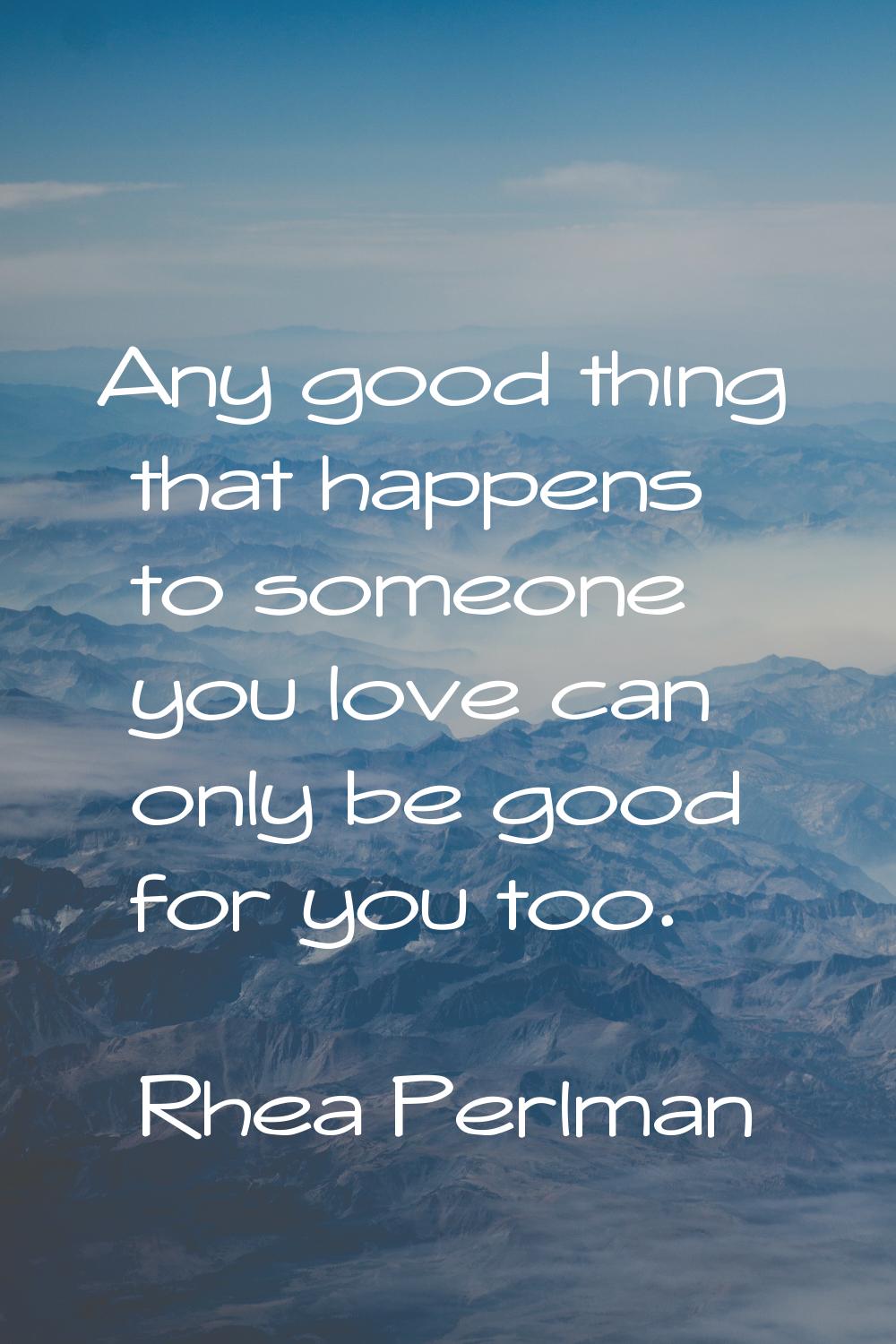 Any good thing that happens to someone you love can only be good for you too.