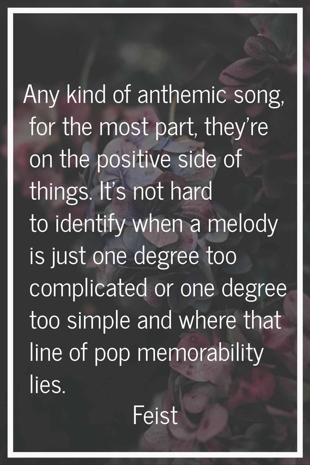 Any kind of anthemic song, for the most part, they're on the positive side of things. It's not hard