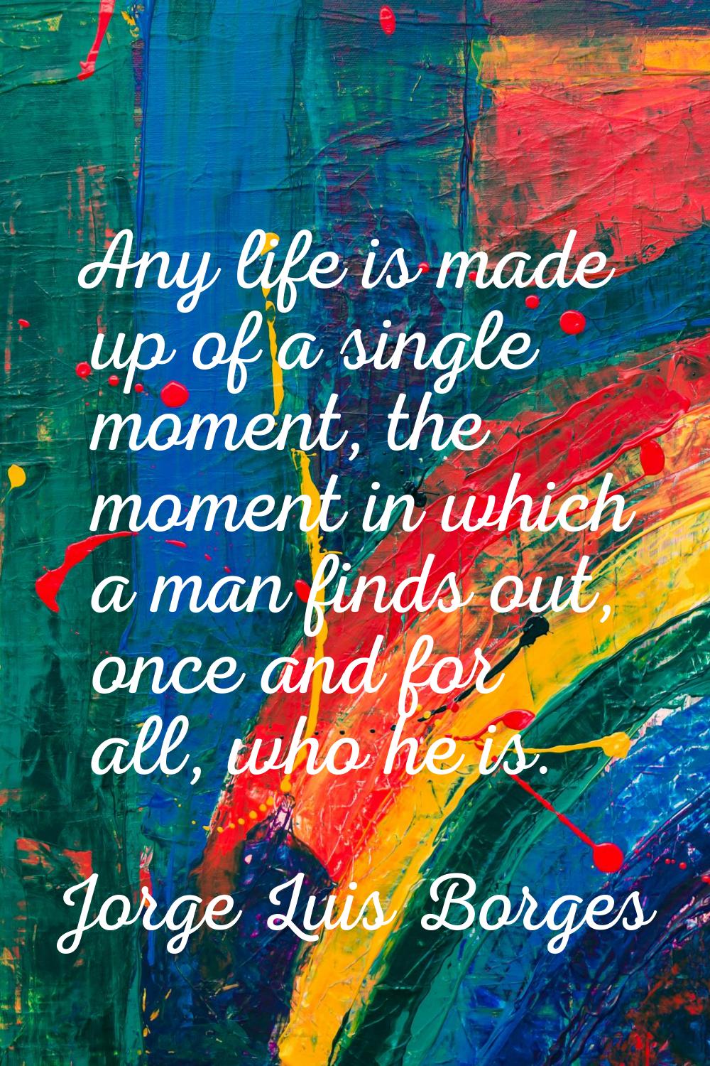 Any life is made up of a single moment, the moment in which a man finds out, once and for all, who 