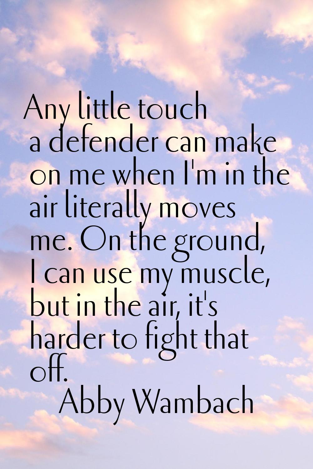 Any little touch a defender can make on me when I'm in the air literally moves me. On the ground, I