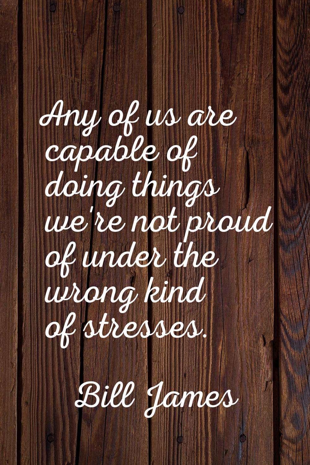 Any of us are capable of doing things we're not proud of under the wrong kind of stresses.