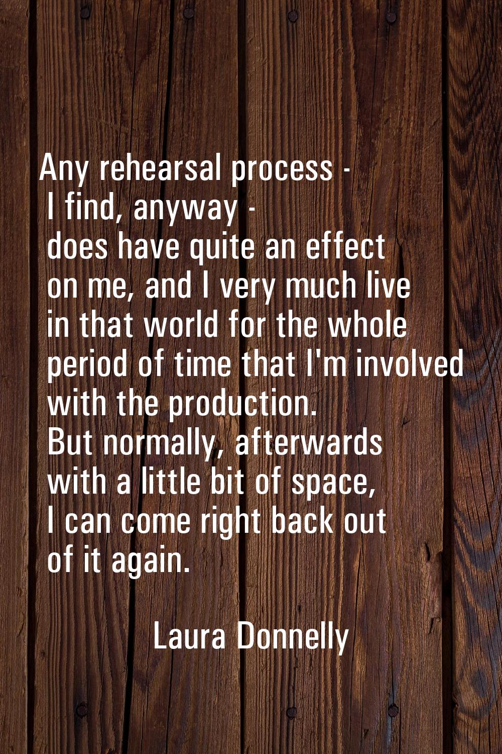 Any rehearsal process - I find, anyway - does have quite an effect on me, and I very much live in t