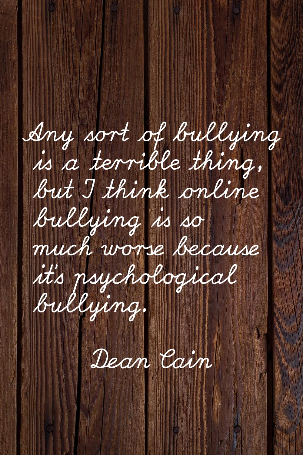Any sort of bullying is a terrible thing, but I think online bullying is so much worse because it's