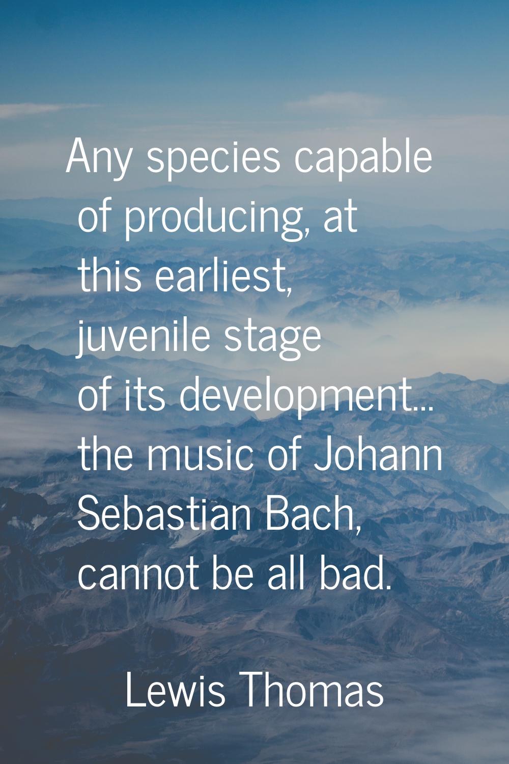 Any species capable of producing, at this earliest, juvenile stage of its development... the music 
