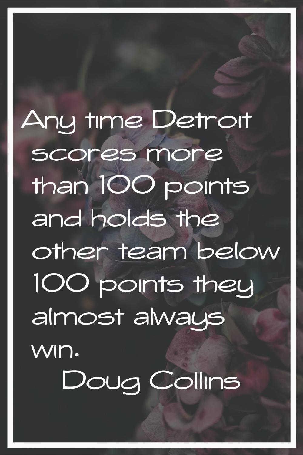 Any time Detroit scores more than 100 points and holds the other team below 100 points they almost 