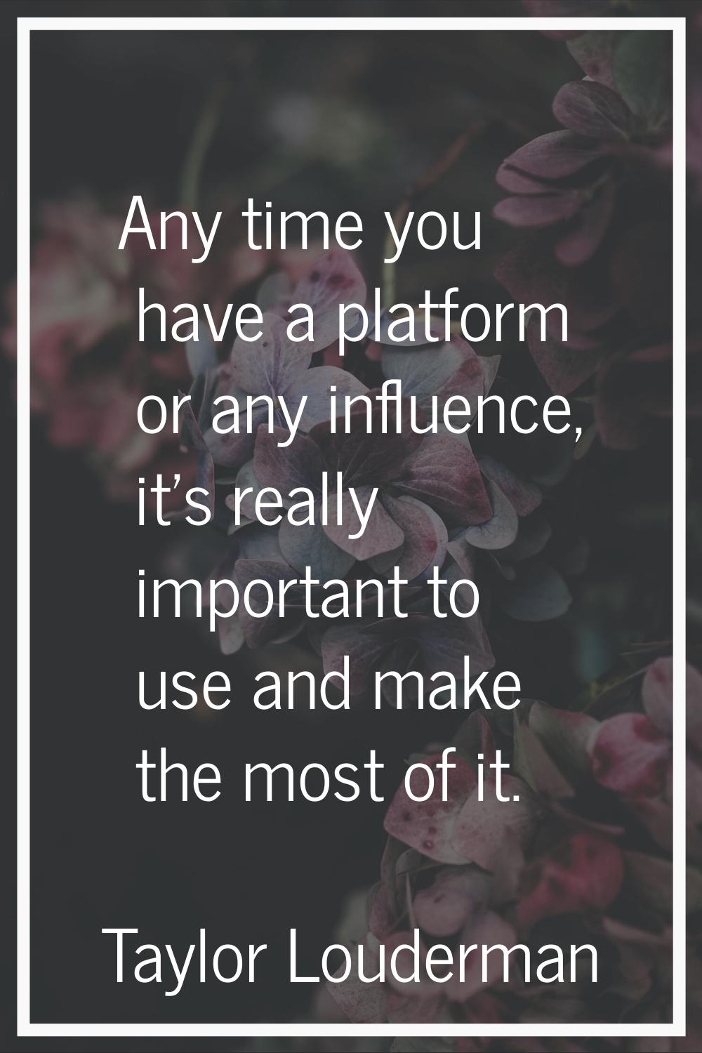 Any time you have a platform or any influence, it's really important to use and make the most of it